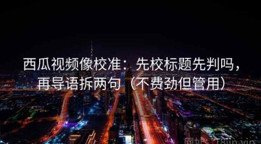 西瓜视频像校准：先校标题先判吗，再导语拆两句（不费劲但管用）
