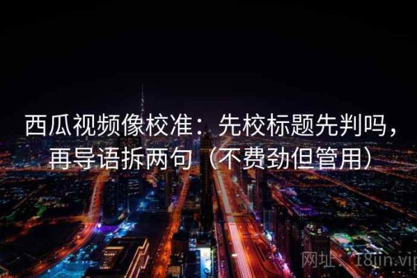 西瓜视频像校准：先校标题先判吗，再导语拆两句（不费劲但管用）