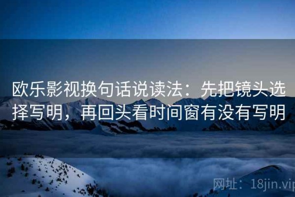 欧乐影视换句话说读法：先把镜头选择写明，再回头看时间窗有没有写明