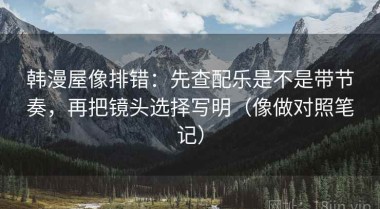 韩漫屋像排错：先查配乐是不是带节奏，再把镜头选择写明（像做对照笔记）