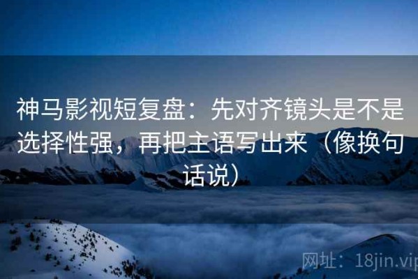 神马影视短复盘：先对齐镜头是不是选择性强，再把主语写出来（像换句话说）