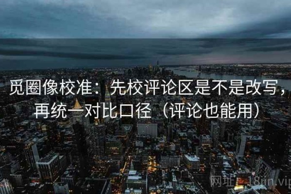 觅圈像校准：先校评论区是不是改写，再统一对比口径（评论也能用）