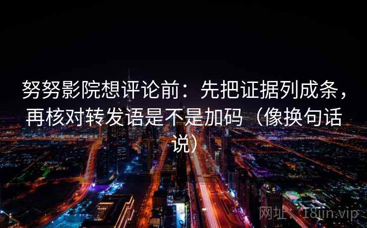 努努影院想评论前：先把证据列成条，再核对转发语是不是加码（像换句话说）