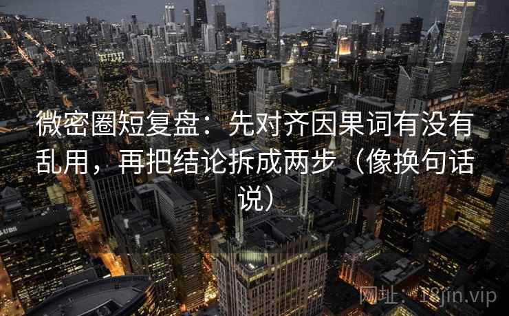 微密圈短复盘：先对齐因果词有没有乱用，再把结论拆成两步（像换句话说）