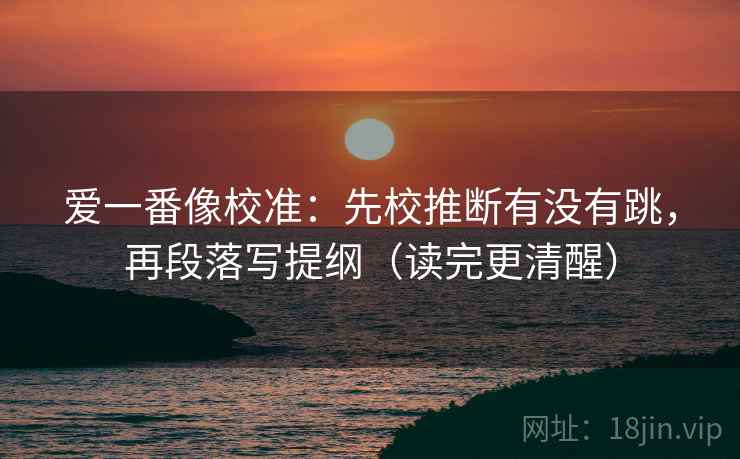 爱一番像校准：先校推断有没有跳，再段落写提纲（读完更清醒）