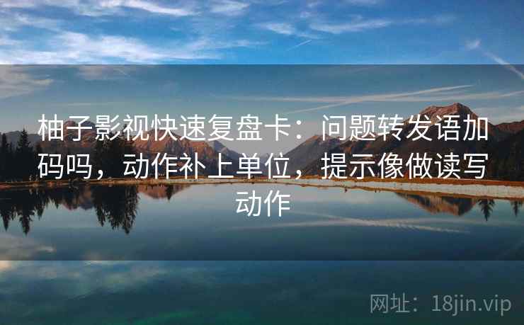 柚子影视快速复盘卡：问题转发语加码吗，动作补上单位，提示像做读写动作