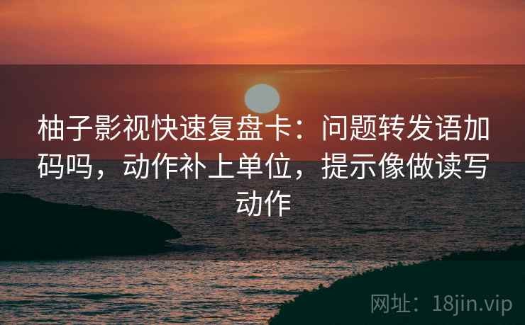 柚子影视快速复盘卡：问题转发语加码吗，动作补上单位，提示像做读写动作