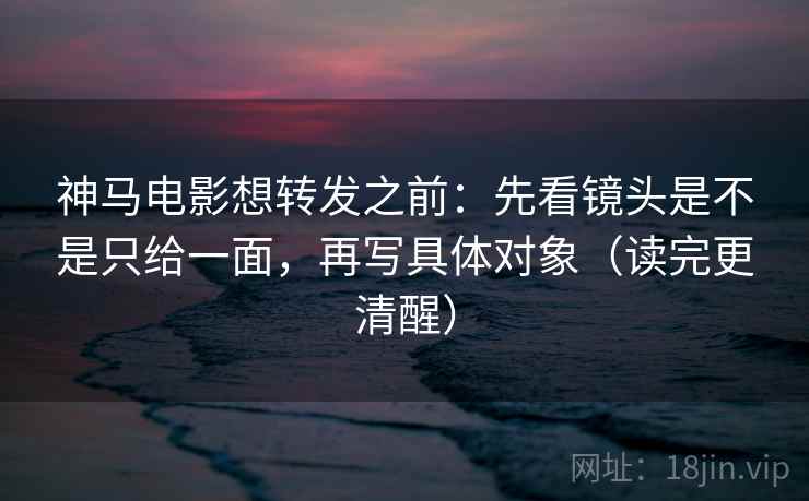神马电影想转发之前：先看镜头是不是只给一面，再写具体对象（读完更清醒）