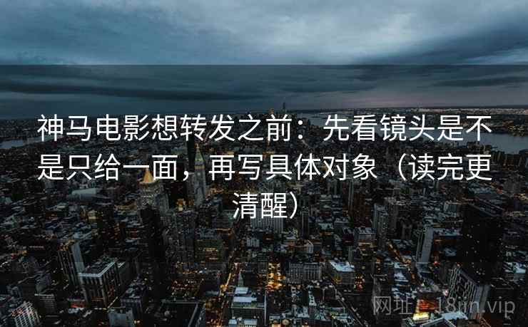 神马电影想转发之前：先看镜头是不是只给一面，再写具体对象（读完更清醒）