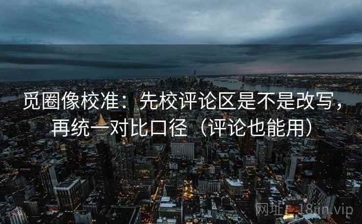 觅圈像校准：先校评论区是不是改写，再统一对比口径（评论也能用）