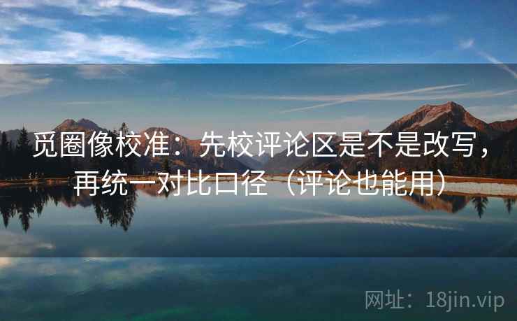 觅圈像校准：先校评论区是不是改写，再统一对比口径（评论也能用）