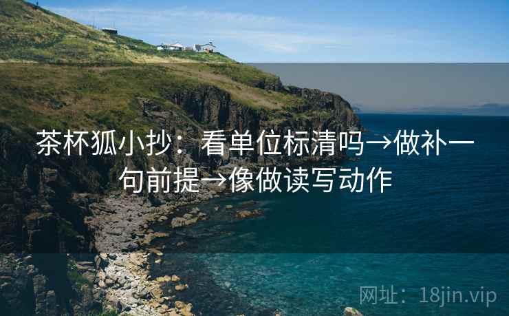 茶杯狐小抄：看单位标清吗→做补一句前提→像做读写动作