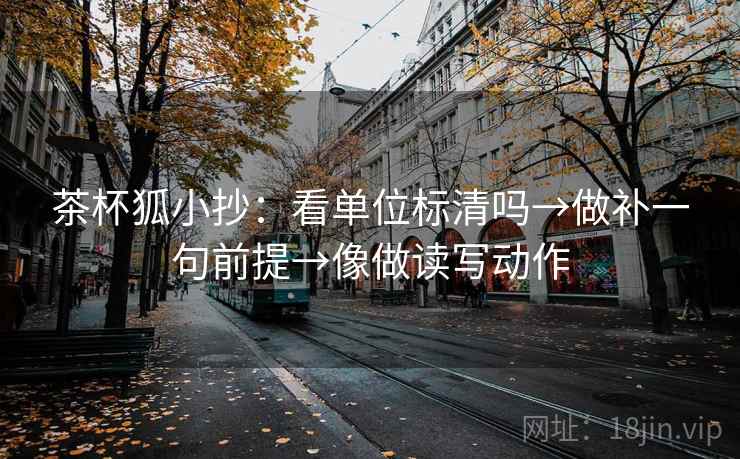 茶杯狐小抄：看单位标清吗→做补一句前提→像做读写动作