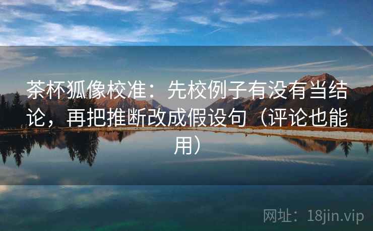 茶杯狐像校准：先校例子有没有当结论，再把推断改成假设句（评论也能用）