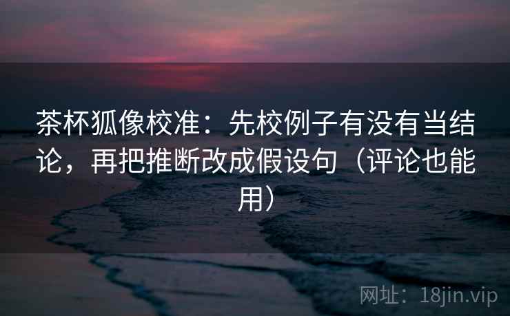 茶杯狐像校准：先校例子有没有当结论，再把推断改成假设句（评论也能用）
