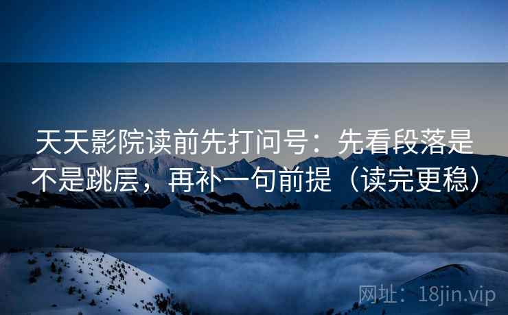 天天影院读前先打问号：先看段落是不是跳层，再补一句前提（读完更稳）