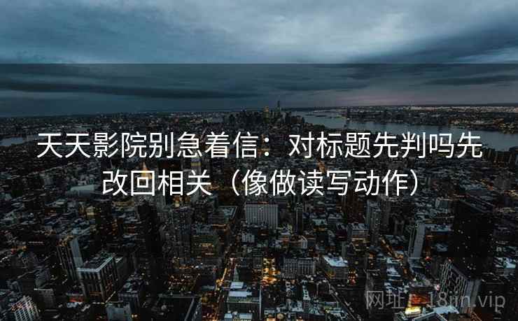 天天影院别急着信：对标题先判吗先改回相关（像做读写动作）