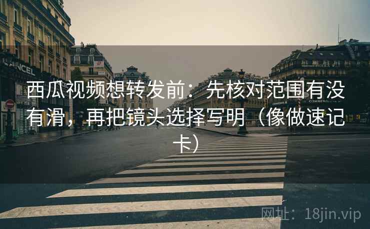 西瓜视频想转发前：先核对范围有没有滑，再把镜头选择写明（像做速记卡）