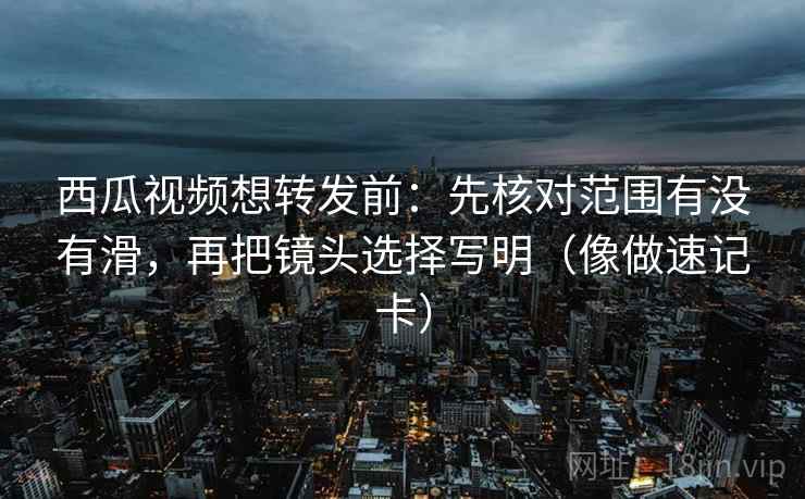 西瓜视频想转发前：先核对范围有没有滑，再把镜头选择写明（像做速记卡）