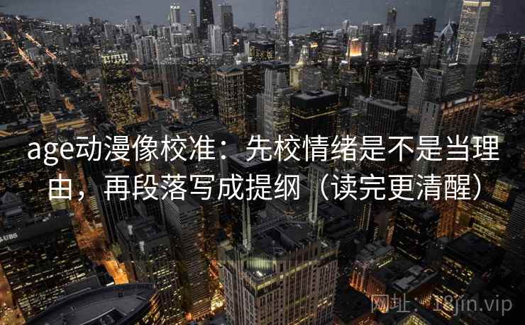 age动漫像校准：先校情绪是不是当理由，再段落写成提纲（读完更清醒）