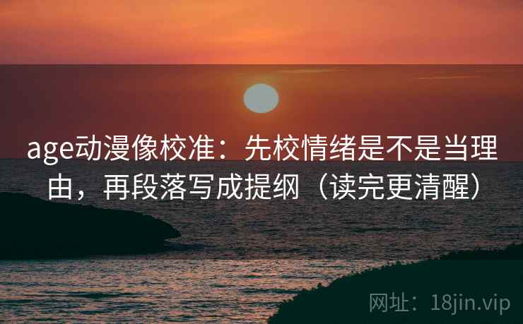 age动漫像校准：先校情绪是不是当理由，再段落写成提纲（读完更清醒）
