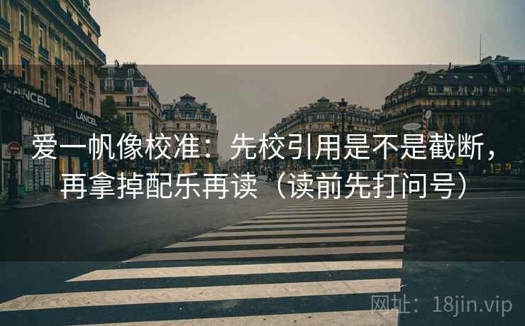 爱一帆像校准：先校引用是不是截断，再拿掉配乐再读（读前先打问号）