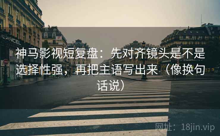 神马影视短复盘：先对齐镜头是不是选择性强，再把主语写出来（像换句话说）