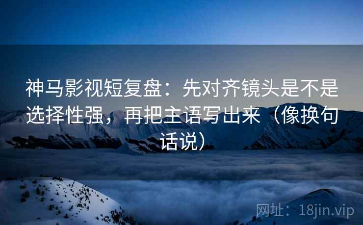 神马影视短复盘：先对齐镜头是不是选择性强，再把主语写出来（像换句话说）