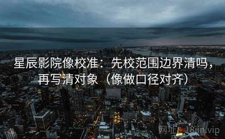 星辰影院像校准：先校范围边界清吗，再写清对象（像做口径对齐）