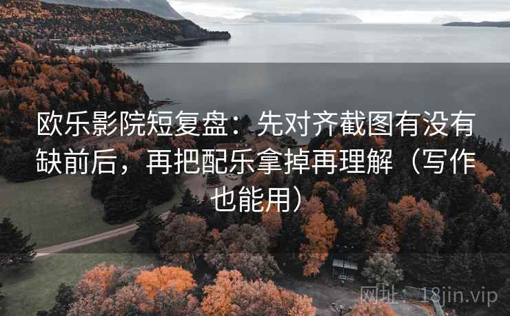 欧乐影院短复盘：先对齐截图有没有缺前后，再把配乐拿掉再理解（写作也能用）