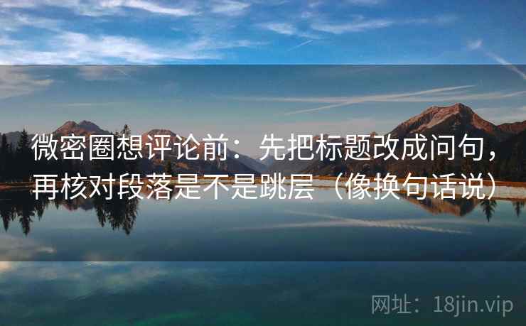 微密圈想评论前：先把标题改成问句，再核对段落是不是跳层（像换句话说）