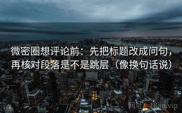 微密圈想评论前：先把标题改成问句，再核对段落是不是跳层（像换句话说）