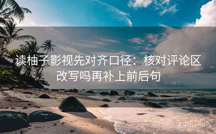 读柚子影视先对齐口径：核对评论区改写吗再补上前后句