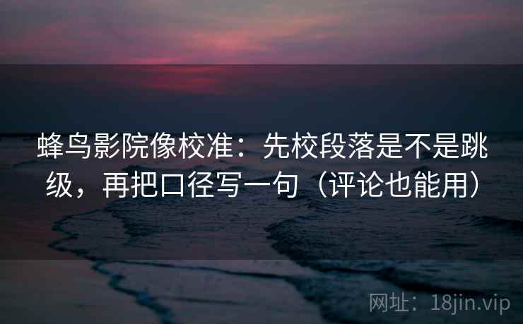 蜂鸟影院像校准：先校段落是不是跳级，再把口径写一句（评论也能用）
