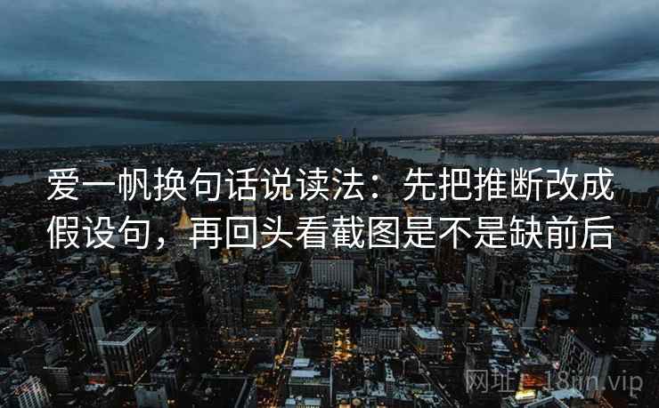 爱一帆换句话说读法：先把推断改成假设句，再回头看截图是不是缺前后