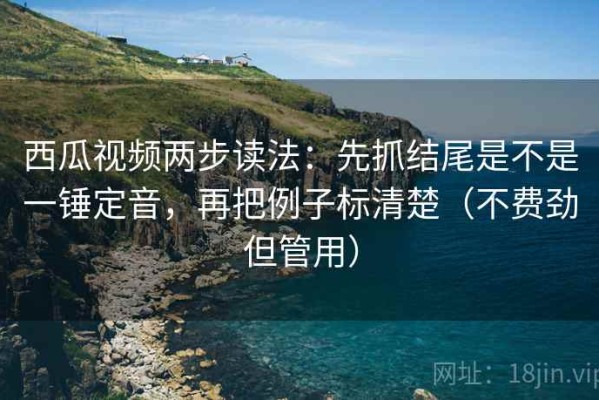 西瓜视频两步读法：先抓结尾是不是一锤定音，再把例子标清楚（不费劲但管用）