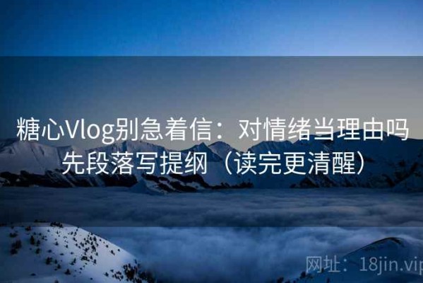 糖心Vlog别急着信：对情绪当理由吗先段落写提纲（读完更清醒）