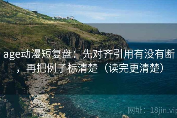 age动漫短复盘：先对齐引用有没有断，再把例子标清楚（读完更清楚）