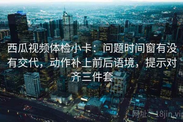 西瓜视频体检小卡：问题时间窗有没有交代，动作补上前后语境，提示对齐三件套
