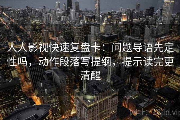 人人影视快速复盘卡：问题导语先定性吗，动作段落写提纲，提示读完更清醒