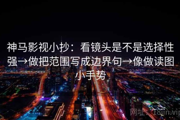 神马影视小抄：看镜头是不是选择性强→做把范围写成边界句→像做读图小手势