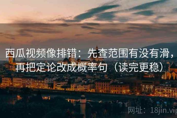 西瓜视频像排错：先查范围有没有滑，再把定论改成概率句（读完更稳）