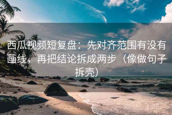西瓜视频短复盘：先对齐范围有没有画线，再把结论拆成两步（像做句子拆壳）