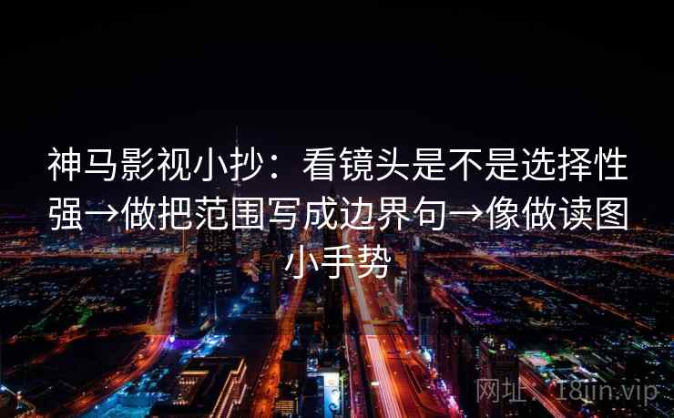神马影视小抄：看镜头是不是选择性强→做把范围写成边界句→像做读图小手势