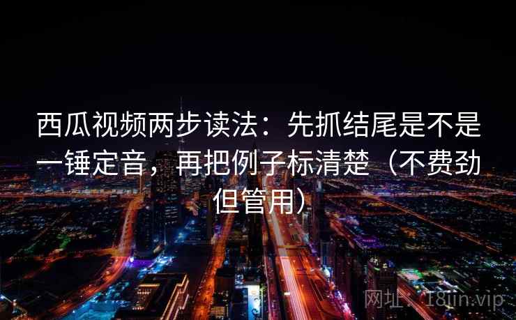 西瓜视频两步读法：先抓结尾是不是一锤定音，再把例子标清楚（不费劲但管用）