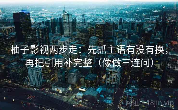 柚子影视两步走：先抓主语有没有换，再把引用补完整（像做三连问）