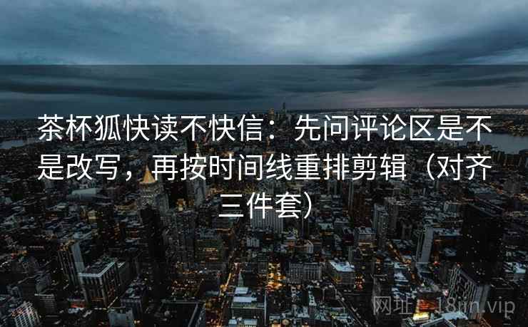 茶杯狐快读不快信:先问评论区是不是改写,再按时间线重排剪辑(对齐三件套) 茶杯狐快读不快信:先问评论区是不是改写,再按时间线重排剪辑(对齐三件套)