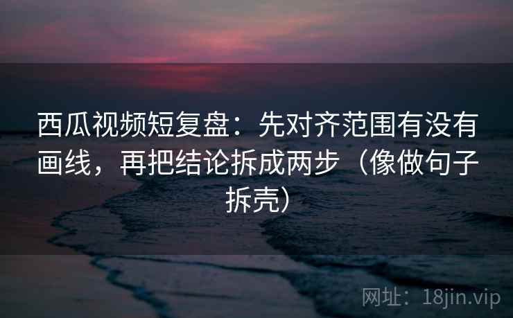 西瓜视频短复盘:先对齐范围有没有画线,再把结论拆成两步(像做句子拆壳) 西瓜视频短复盘:先对齐范围有没有画线,再把结论拆成两步(像做句子拆壳)